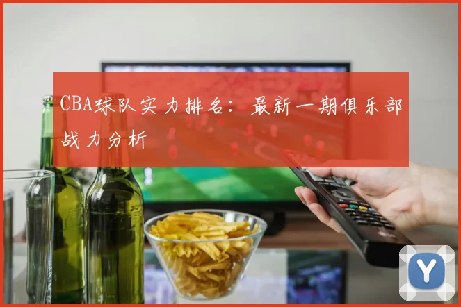 CBA球队实力排名:最新一期俱乐部战力分析