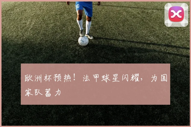 欧洲杯预热!法甲球星闪耀,为国家队蓄力