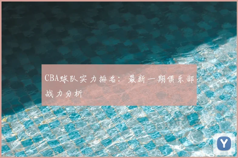 CBA球队实力排名:最新一期俱乐部战力分析